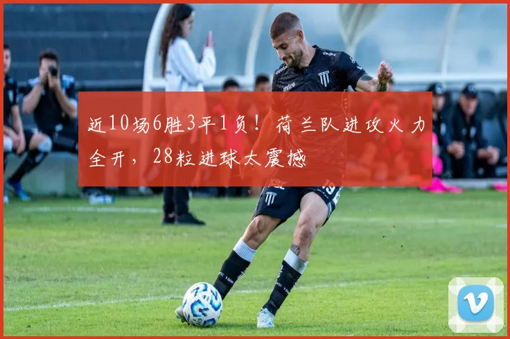 近10场6胜3平1负！荷兰队进攻火力全开，28粒进球太震撼