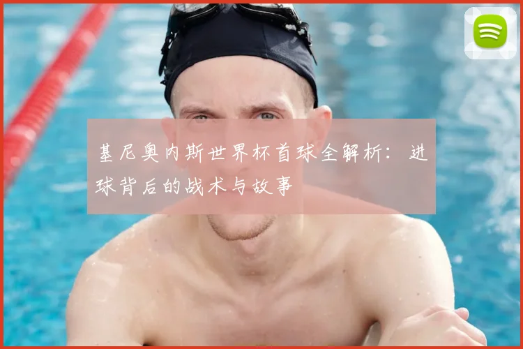 基尼奥内斯世界杯首球全解析:进球背后的战术与故事