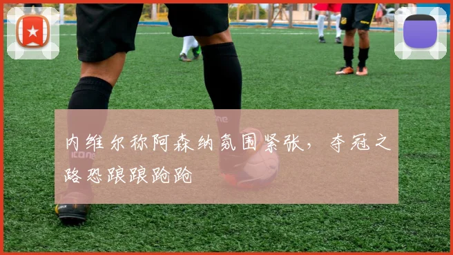 内维尔称阿森纳氛围紧张，夺冠之路恐踉踉跄跄