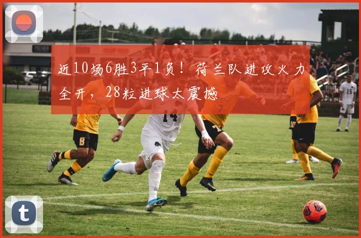 近10场6胜3平1负！荷兰队进攻火力全开，28粒进球太震撼