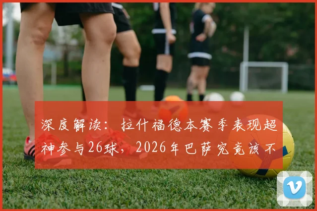 深度解读:拉什福德本赛季表现超神参与26球,2026年巴萨究竟该不该砸钱买断他?全方位分析利弊