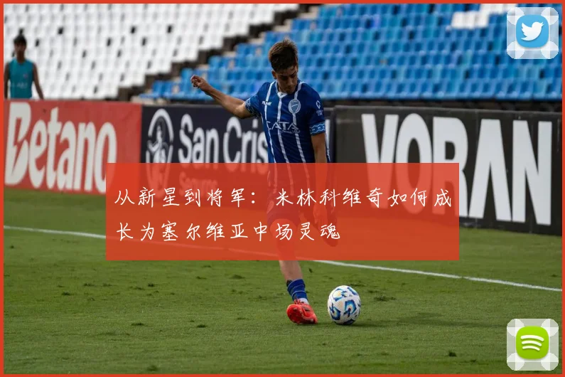 从新星到将军：米林科维奇如何成长为塞尔维亚中场灵魂