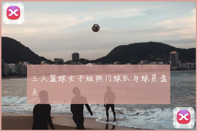 三人篮球女子组热门球队与球员盘点