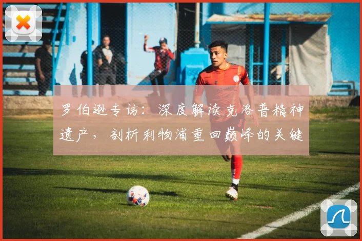 罗伯逊专访:深度解读克洛普精神遗产,剖析利物浦重回巅峰的关键路径