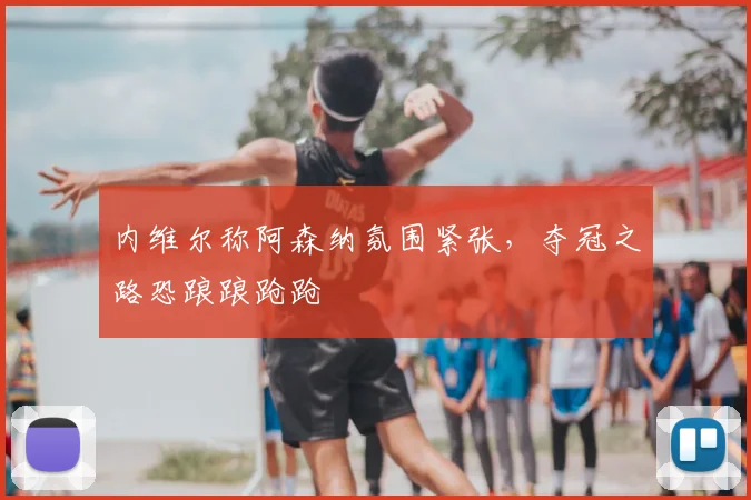 内维尔称阿森纳氛围紧张，夺冠之路恐踉踉跄跄