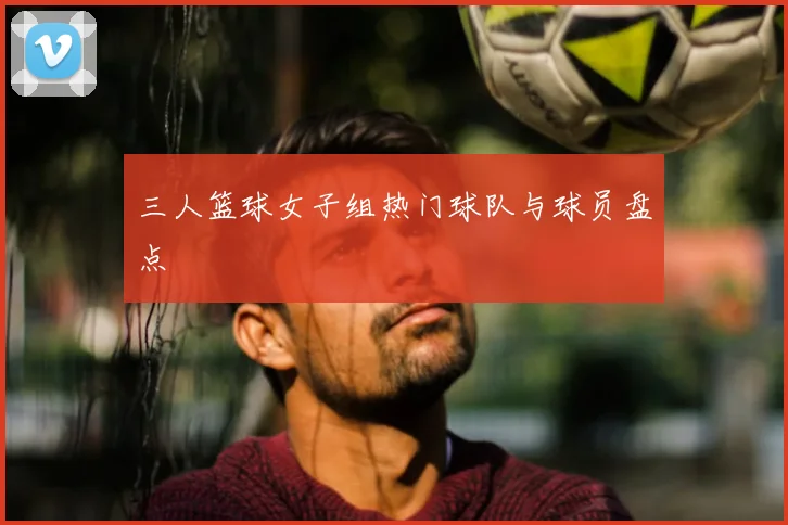 三人篮球女子组热门球队与球员盘点