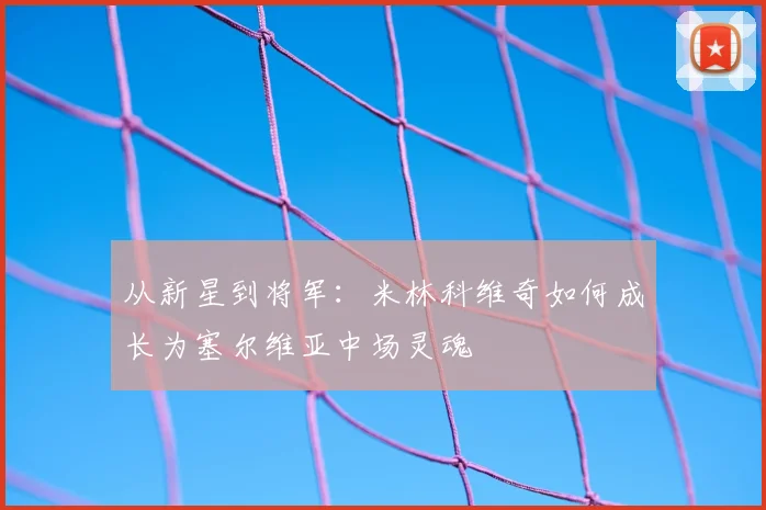 从新星到将军:米林科维奇如何成长为塞尔维亚中场灵魂
