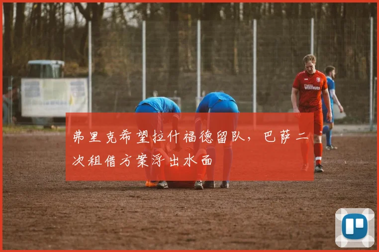 弗里克希望拉什福德留队,巴萨二次租借方案浮出水面